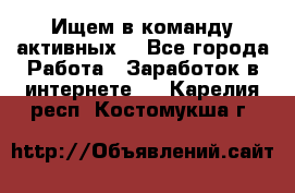 Ищем в команду активных. - Все города Работа » Заработок в интернете   . Карелия респ.,Костомукша г.